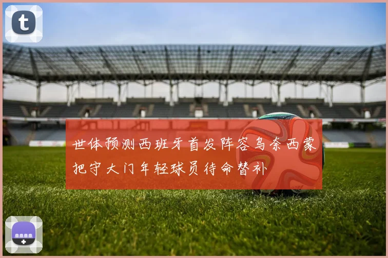 世体预测西班牙首发阵容乌奈西蒙把守大门年轻球员待命替补