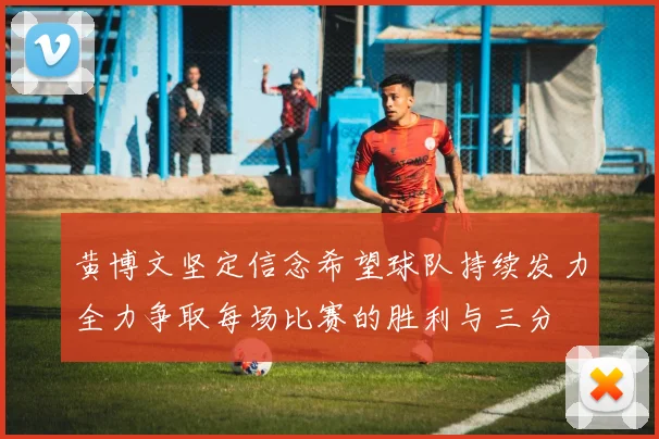黄博文坚定信念希望球队持续发力全力争取每场比赛的胜利与三分