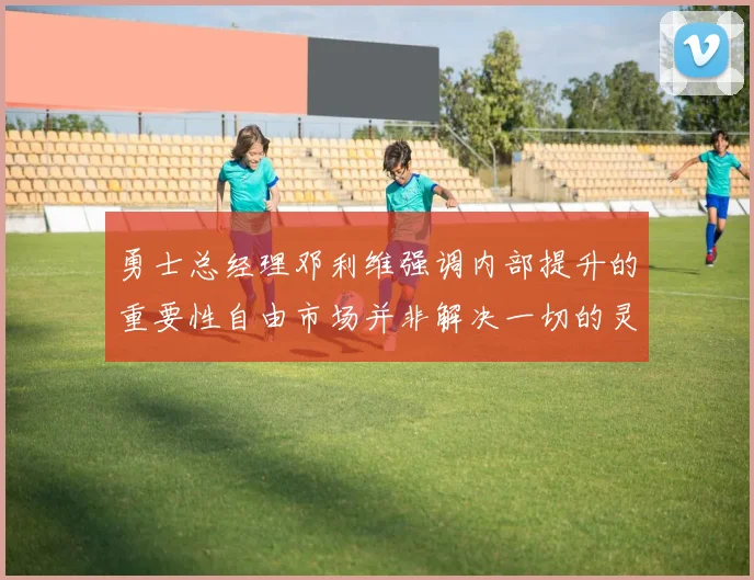勇士总经理邓利维强调内部提升的重要性自由市场并非解决一切的灵丹妙药