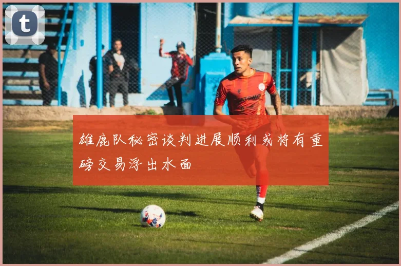 雄鹿队秘密谈判进展顺利或将有重磅交易浮出水面