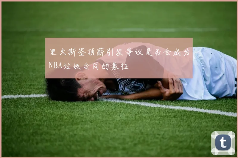 里夫斯签顶薪引发争议是否会成为NBA垃圾合同的象征