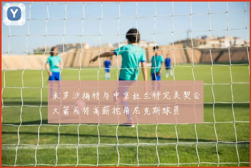 米罗沙梅特与申京杜兰特完美契合火箭或将高薪挖角尼克斯球员
