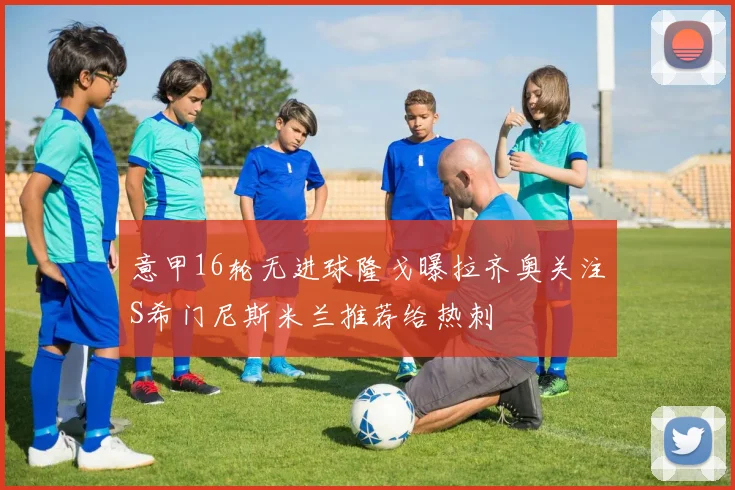 意甲16轮无进球隆戈曝拉齐奥关注S希门尼斯米兰推荐给热刺