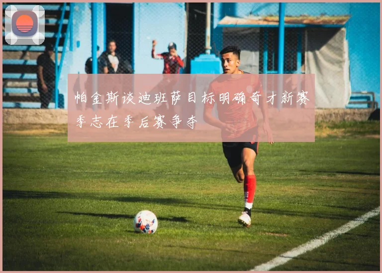 帕金斯谈迪班萨目标明确奇才新赛季志在季后赛争夺