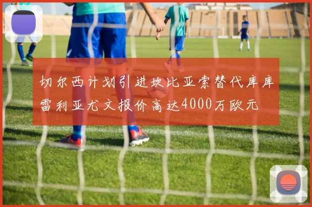 切尔西计划引进坎比亚索替代库库雷利亚尤文报价高达4000万欧元