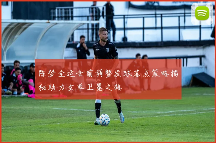 陈梦全运会前调整发球落点策略揭秘助力女单卫冕之路