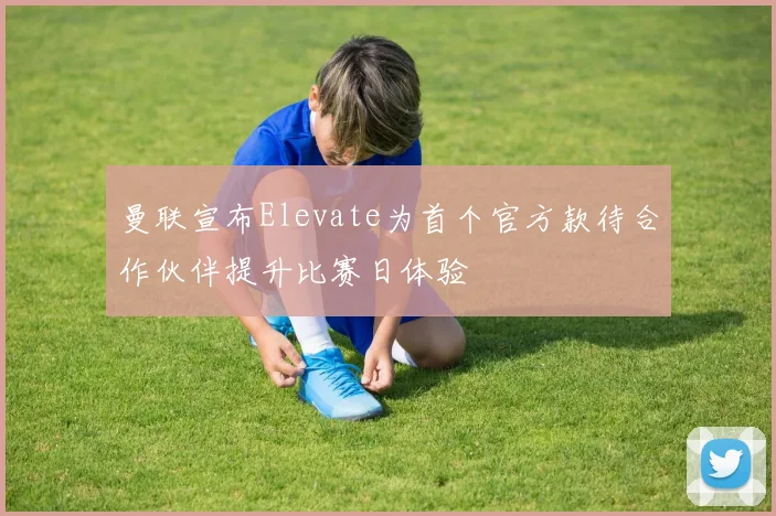 曼联宣布Elevate为首个官方款待合作伙伴提升比赛日体验