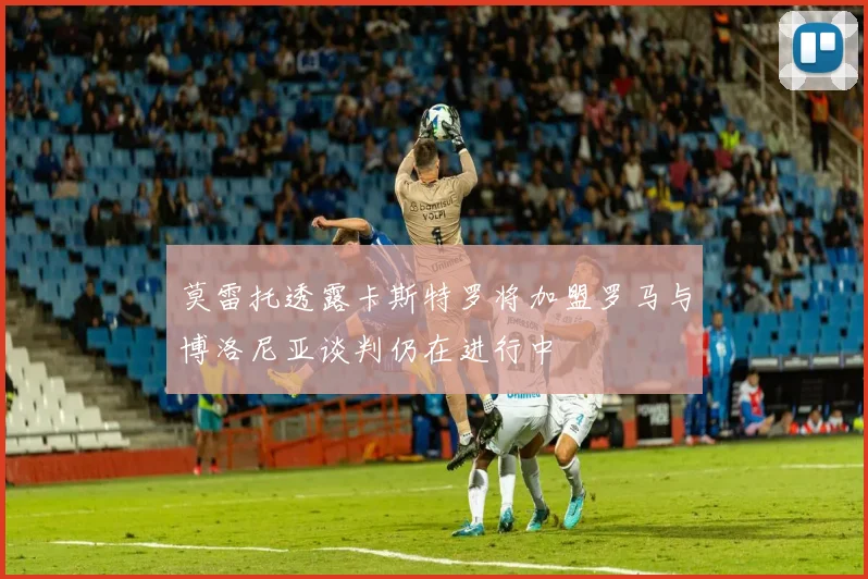 莫雷托透露卡斯特罗将加盟罗马与博洛尼亚谈判仍在进行中