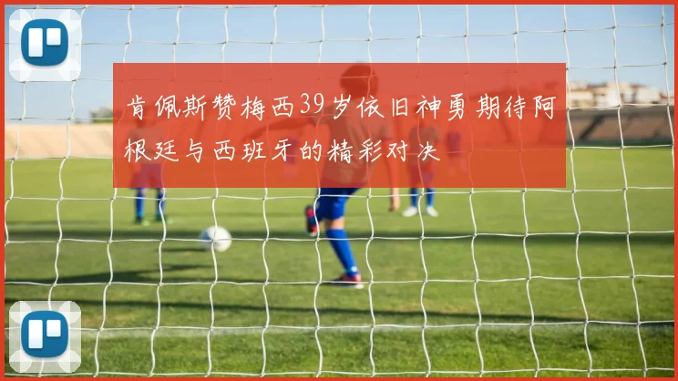 肯佩斯赞梅西39岁依旧神勇期待阿根廷与西班牙的精彩对决
