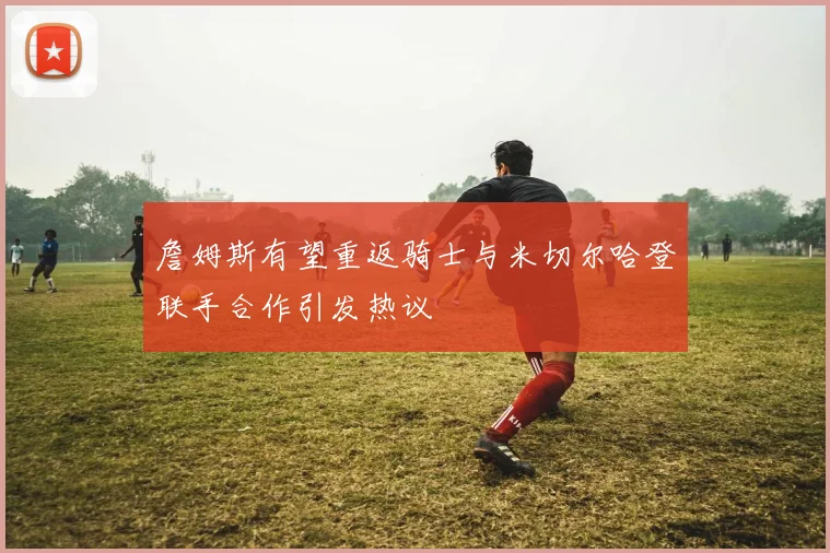 詹姆斯有望重返骑士与米切尔哈登联手合作引发热议