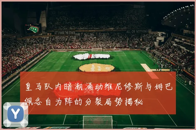 皇马队内暗潮涌动维尼修斯与姆巴佩各自为阵的分裂局势揭秘