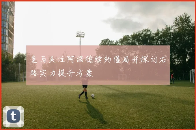 皇马关注阿诺德续约僵局并探讨右路实力提升方案