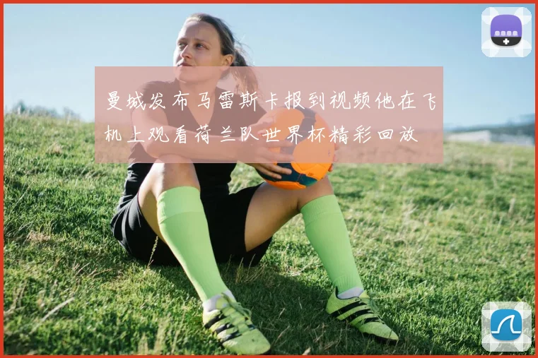 曼城发布马雷斯卡报到视频他在飞机上观看荷兰队世界杯精彩回放