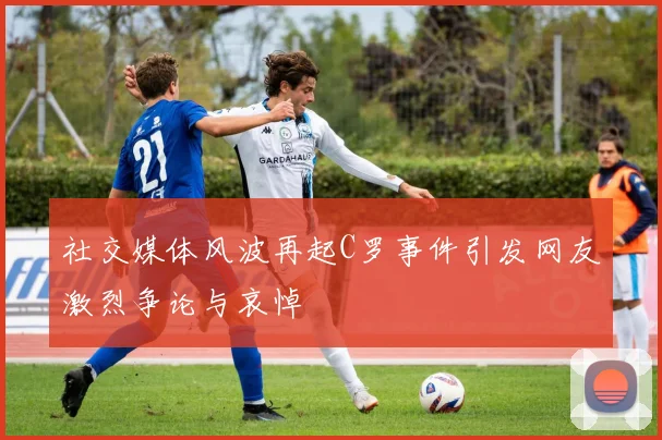 社交媒体风波再起C罗事件引发网友激烈争论与哀悼