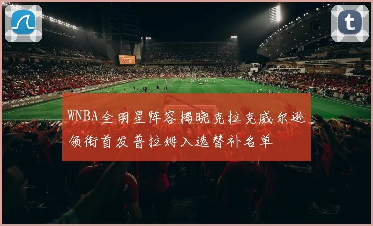 WNBA全明星阵容揭晓克拉克威尔逊领衔首发普拉姆入选替补名单